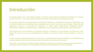 Introducción
El presente trabajo, tiene como objetivo realizar un informe sobre la Práctica Profesional realizada en la empresa
Avícola Grecia S, A., como requisito para la obtención del titulo de Bachiller en Ciencias Agropecuarias.
La práctica profesional es una etapa clave en la formación académica y profesional de nosotros los estudiantes, que
nos permiten aplicar los conocimientos teóricos adquiridos en el aula en un entorno real de trabajo. A través de esta
experiencia, tenemos la oportunidad de integrarnos al ámbito laboral, desarrollando habilidades técnicas,
fortaleciendo competencias interpersonales y adaptándonos a las exigencias y dinámicas del mercado profesional.
Esta experiencia no solo contribuyo al crecimiento personal y profesional, sino que también nos brindó una visión
integral del campo en el que nos desempeñamos. Además, nos permitió evaluar nuestras fortalezas y áreas de
mejora.
En este contexto, la práctica profesional se convirtió en un puente entre la formación académica y la realidad laboral,
proporcionando las herramientas necesarias para enfrentar los retos de una carrera exitosa.
Dicho esto, en este informe se detalla el trabajo realizado por semana en las distintas áreas de producción dentro de
la empresa que nos asignaron, en el cual pudimos cumplir todos los deberes con mucha satisfacción
 