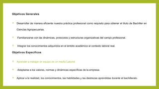 Objetivos Generales
 Desarrollar de manera eficiente nuestra práctica profesional como requisito para obtener el titulo de Bachiller en
Ciencias Agropecuarias.
 Familiarizarse con las dinámicas, protocolos y estructuras organizativas del campo profesional.
 Integrar los conocimientos adquiridos en el ámbito académico al contexto laboral real.
Objetivos Específicos
 Aprender a trabajar en equipo en un medio Laboral
 Adaptarse a los valores, normas y dinámicas específicas de la empresa.
 Aplicar a la realidad, los conocimientos, las habilidades y las destrezas aprendidas durante el bachillerato.
 