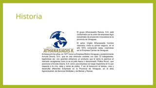 Historia
El grupo Athanasiadis Ramos, S.A. está
conformado por la unión de empresas Agro
industriales de proyección innovadora en la
provincia de Veraguas.
El señor Virgilio Athanasiadis hombre
visionario, inicia su primer negocio, en el
año 1972, comprando reses, creándose
así la Empresa Carnes de Veraguas.
Al transcurrir los años, en 1977 inicia La Empresa Molino Veraguas y posteriormente
Avícola Grecia, S.A., que en ese entonces contaba con solo 12 trabajadores,
lográndose así, con grandes esfuerzos un producto que le daría la apertura al
mercado veragüense como lo es el pollo fresco o denominado “Pollos Ricos”, que
posiciona a Avícola Grecia, S.A. como una empresa con larga trayectoria en lo que
respecta a la cría, ceba y venta de pollos. Y así al transcurrir el tiempo, crea y
desarrolla diferentes Empresas en la Provincia de Veraguas, en el área
Agroindustrial, de Servicios Múltiples y de Bienes y Raíces.
 