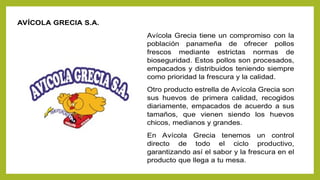 AVÍCOLA GRECIA S.A.
Avícola Grecia tiene un compromiso con la
población panameña de ofrecer pollos
frescos mediante estrictas normas de
bioseguridad. Estos pollos son procesados,
empacados y distribuidos teniendo siempre
como prioridad la frescura y la calidad.
Otro producto estrella de Avícola Grecia son
sus huevos de primera calidad, recogidos
diariamente, empacados de acuerdo a sus
tamaños, que vienen siendo los huevos
chicos, medianos y grandes.
En Avícola Grecia tenemos un control
directo de todo el ciclo productivo,
garantizando así el sabor y la frescura en el
producto que llega a tu mesa.
 