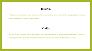 Misión.
• Producimos con eficiencia lo que consume nuestro país, teniendo como norte atender la seguridad alimentaria y
ocupar el liderazgo en el sector agropecuario.
Visión
• Ser una de las empresas líderes en el sector agroindustrial logrando el posicionamiento de nuevos productos,
marcas y servicios, impulsando el desarrollo económico y social de nuestros colaboradores y del país.
 