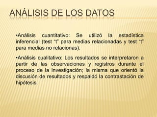 ANÁLISIS DE LOS DATOS
•Análisis cuantitativo: Se utilizó la estadística
inferencial (test “t” para medias relacionadas y test “t”
para medias no relacionas).
•Análisis cualitativo: Los resultados se interpretaron a
partir de las observaciones y registros durante el
proceso de la investigación; la misma que orientó la
discusión de resultados y respaldó la contrastación de
hipótesis.
 