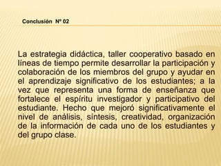 La estrategia didáctica, taller cooperativo basado en
líneas de tiempo permite desarrollar la participación y
colaboración de los miembros del grupo y ayudar en
el aprendizaje significativo de los estudiantes; a la
vez que representa una forma de enseñanza que
fortalece el espíritu investigador y participativo del
estudiante. Hecho que mejoró significativamente el
nivel de análisis, síntesis, creatividad, organización
de la información de cada uno de los estudiantes y
del grupo clase.
Conclusión Nº 02
 