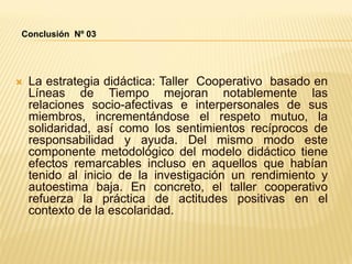  La estrategia didáctica: Taller Cooperativo basado en
Líneas de Tiempo mejoran notablemente las
relaciones socio-afectivas e interpersonales de sus
miembros, incrementándose el respeto mutuo, la
solidaridad, así como los sentimientos recíprocos de
responsabilidad y ayuda. Del mismo modo este
componente metodológico del modelo didáctico tiene
efectos remarcables incluso en aquellos que habían
tenido al inicio de la investigación un rendimiento y
autoestima baja. En concreto, el taller cooperativo
refuerza la práctica de actitudes positivas en el
contexto de la escolaridad.
Conclusión Nº 03
 