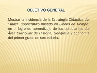 OBJETIVO GENERAL
Mostrar la incidencia de la Estrategia Didáctica del
“Taller Cooperativo basado en Líneas de Tiempo”
en el logro de aprendizaje de los estudiantes del
Área Curricular de Historia, Geografía y Economía
del primer grado de secundaria.
 