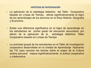 HIPÓTESIS DE INVESTIGACIÓN
 La aplicación de la estrategia didáctica del Taller Cooperativo
basado en Líneas de Tiempo, afecta significativamente el logro
de los aprendizajes de los alumnos en el Área Historia, Geografía
y Economía.
 Existe una diferencia significativa en el logro de aprendizaje en
los estudiantes de primer grado de educación secundaria, por
efecto de la aplicación de la estrategia didáctica: Taller
Cooperativo basado en Líneas de Tiempo.
 La actividad grupal de los estudiantes en el Taller de investigación
cooperativo desarrollado en la Unidad de Aprendizaje “Aplicando
las TIC para conocer las teorías sobre el origen de la Cultura
andina peruana” mejora significativamente la actitud cooperativa
y colaborativa.
 