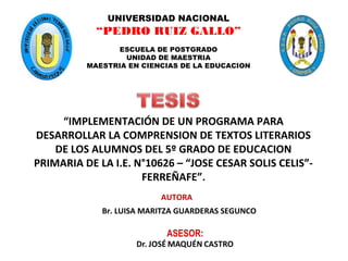 “IMPLEMENTACIÓN DE UN PROGRAMA PARA
DESARROLLAR LA COMPRENSION DE TEXTOS LITERARIOS
DE LOS ALUMNOS DEL 5º GRADO DE EDUCACION
PRIMARIA DE LA I.E. N°10626 – “JOSE CESAR SOLIS CELIS”-
FERREÑAFE”.
Br. LUISA MARITZA GUARDERAS SEGUNCO
AUTORA
UNIVERSIDAD NACIONAL
“PEDRO RUIZ GALLO”
ESCUELA DE POSTGRADO
UNIDAD DE MAESTRIA
MAESTRIA EN CIENCIAS DE LA EDUCACION
 