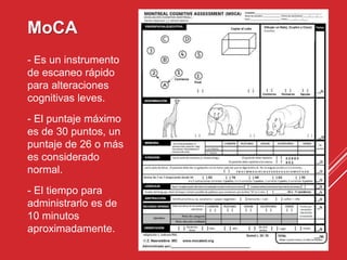 MoCA
- Es un instrumento
de escaneo rápido
para alteraciones
cognitivas leves.
- El puntaje máximo
es de 30 puntos, un
puntaje de 26 o más
es considerado
normal.
- El tiempo para
administrarlo es de
10 minutos
aproximadamente.
 
