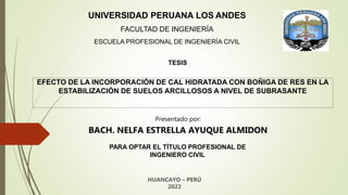 Presentado por:
BACH. NELFA ESTRELLA AYUQUE ALMIDON
PARA OPTAR EL TÍTULO PROFESIONAL DE
INGENIERO CIVIL
HUANCAYO – PERÚ
2022
UNIVERSIDAD PERUANA LOS ANDES
FACULTAD DE INGENIERÍA
ESCUELA PROFESIONAL DE INGENIERÍA CIVIL
EFECTO DE LA INCORPORACIÓN DE CAL HIDRATADA CON BOÑIGA DE RES EN LA
ESTABILIZACIÓN DE SUELOS ARCILLOSOS A NIVEL DE SUBRASANTE
TESIS
 
