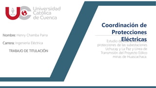 Estudio de coordinación de
protecciones de las subestaciones
Uchucay y La Paz y Línea de
Transmisión del Proyecto Eólico
minas de Huascachaca.
Coordinación de
Protecciones
Eléctricas
Nombre: Henry Chamba Parra
Carrera: Ingeniería Eléctrica
TRABAJO DE TITULACIÓN
 