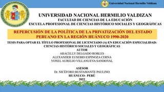 UNIVERSIDAD NACIONAL HERMILIO VALDIZAN
FACULTAD DE CIENCIAS DE LA EDUCACIÓN
ESCUELA PROFESIONAL DE CIENCIAS HISTÓRICO SOCIALES Y GEOGRÁFICAS
REPERCUSIÓN DE LA POLÍTICA DE LA PRIVATIZACIÓN DEL ESTADO
PERUANO EN LA REGIÓN HUÁNUCO 1990-2020
TESIS PARA OPTAR EL TÍTULO PROFESIONAL DE LICENCIADO (A) EN EDUCACIÓN ESPECIALIDAD:
CIENCIAS HISTÓRICO SOCIALES Y GEOGRÁFICAS
AUTOR
ARACELLY DELGADO ROBLES
ALEXANDER EUSEBIO ESPINOZA CERNA
YONEL AURELIO VILLANUEVA SANDOVAL
ASESOR
Dr. NICÉFORO BUSTAMANTE PAULINO
HUÁNUCO– PERÚ
2022
UNIVERSIDAD PERUANA LOS ANDES
Universidad Nacional Hermilio Valdizan
 