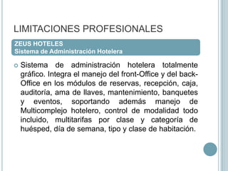 LIMITACIONES PROFESIONALESZEUS HOTELESSistema de Administración HoteleraSistema de administración hotelera totalmente gráfico. Integra el manejo del front-Office y del back-Office en los módulos de reservas, recepción, caja, auditoría, ama de llaves, mantenimiento, banquetes y eventos, soportando además manejo de Multicomplejo hotelero, control de modalidad todo incluido, multitarifas por clase y categoría de huésped, día de semana, tipo y clase de habitación.