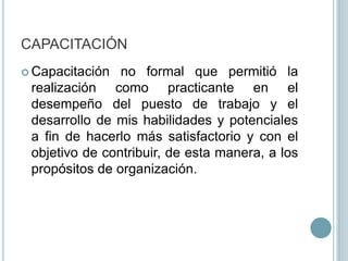 CAPACITACIÓNCapacitación no formal que permitió la realización como practicante en el desempeño del puesto de trabajo y el desarrollo de mis habilidades y potenciales a fin de hacerlo más satisfactorio y con el objetivo de contribuir, de esta manera, a los propósitos de organización.
