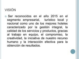 VISIÓN Ser reconocidos en el año 2015 en el segmento empresarial,  turístico local y nacional como uno de los mejores hoteles caracterizado por la gestión integral, la  calidad de los servicios y productos, gracias al trabajo en equipo, el compromiso, la creatividad, la iniciativa de nuestro recurso humano y la interacción efectiva para la obtención de resultados.