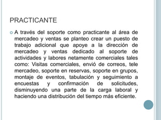 PRACTICANTEA través del soporte como practicante al área de mercadeo y ventas se planteo crear un puesto de trabajo adicional que apoye a la dirección de mercadeo y ventas dedicado al soporte de actividades y labores netamente comerciales tales como: Visitas comerciales, envió de correos, tele mercadeo, soporte en reservas, soporte en grupos, montaje de eventos, tabulación y seguimiento a encuestas y confirmación de solicitudes, disminuyendo una parte de la carga laboral y haciendo una distribución del tiempo más eficiente.