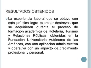 RESULTADOS OBTENIDOSLa experiencia laboral que se obtuvo con esta práctica logro expresar destrezas que se adquirieron durante el proceso de formación académica de Hotelería, Turismo y Relaciones Públicas, obtenidas en la Fundación Universitaria Autónoma de las Américas, con una aplicación administrativa y operativa con un impacto de crecimiento profesional y personal.