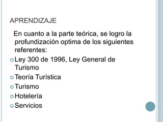 APRENDIZAJE  En cuanto a la parte teórica, se logro la profundización optima de los siguientes referentes:Ley 300 de 1996, Ley General de TurismoTeoría TurísticaTurismoHoteleríaServicios