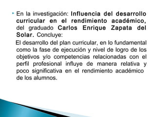  En la investigación: Influencia del desarrollo 
curricular en el rendimiento académico, 
del graduado Carlos Enrique Zapata del 
Solar. Concluye: 
El desarrollo del plan curricular, en lo fundamental 
como la fase de ejecución y nivel de logro de los 
objetivos y/o competencias relacionadas con el 
perfil profesional influye de manera relativa y 
poco significativa en el rendimiento académico 
de los alumnos. 
 