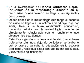  En la investigación de Ronald Quinteros Rojas: 
Influencia de la metodología docente en el 
rendimiento académico se llega a las siguientes 
conclusiones: 
 Dependiendo de la metodología que tenga el docente 
en clase se llegará a un optimo aprendizaje, que por 
ende, lleva a un buen rendimiento académico, 
haciendo notorio que, la metodología docente ve 
directamente relacionada con el rendimiento que 
alcancen los estudiantes. 
 Esta investigación nos lleva a entender que el buen 
trato a los alumnos, dejando de lado el verticalismo 
con el que se aplicaba la educación en la escuela 
tradicional, hace que estos den una buena respuesta, 
y eleven sus calificaciones. 
 