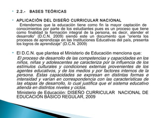  2.2.- BASES TEÓRICAS 
 APLICACIÓN DEL DISEÑO CURRICULAR NACIONAL 
Entendemos que la educación tiene como fin la mayor captación de 
conocimientos por parte de los estudiantes pues es un proceso que tiene 
como finalidad la formación integral de la persona, es decir, atender el 
desarrollo” (D.C.N. 2009) siendo este un documento que “orienta los 
procesos de aprendizaje en las Instituciones Educativas del país, presenta 
los logros de aprendizaje” (D.C.N. 2009) 
 El D.C.N. que plantea el Ministerio de Educación menciona que: 
El proceso de desarrollo de las competencias y capacidades en los 
niños, niñas y adolescentes se caracteriza por la influencia de los 
estímulos culturales y condiciones externas provenientes de los 
agentes educativos, y de los medios y por factores internos de la 
persona. Estas capacidades se expresan en distintas formas e 
intensidad y varían en correspondencia con las características de 
las etapas de desarrollo, lo cual justifica que el sistema educativo 
atienda en distintos niveles y ciclos. 
Ministerio de Educación: DISEÑO CURRICULAR NACIONAL DE 
EDUCACIÓN BÁSICO REGULAR, 2009 
 