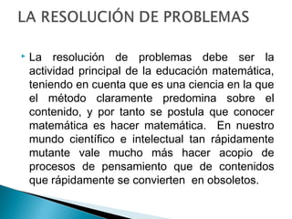  La resolución de problemas debe ser la 
actividad principal de la educación matemática, 
teniendo en cuenta que es una ciencia en la que 
el método claramente predomina sobre el 
contenido, y por tanto se postula que conocer 
matemática es hacer matemática. En nuestro 
mundo científico e intelectual tan rápidamente 
mutante vale mucho más hacer acopio de 
procesos de pensamiento que de contenidos 
que rápidamente se convierten en obsoletos. 
 