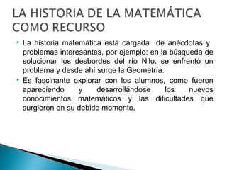  La historia matemática está cargada de anécdotas y 
problemas interesantes, por ejemplo: en la búsqueda de 
solucionar los desbordes del río Nilo, se enfrentó un 
problema y desde ahí surge la Geometría. 
 Es fascinante explorar con los alumnos, como fueron 
apareciendo y desarrollándose los nuevos 
conocimientos matemáticos y las dificultades que 
surgieron en su debido momento. 
 