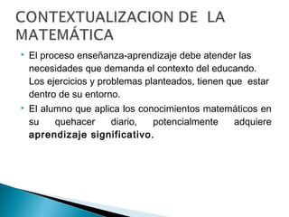  El proceso enseñanza-aprendizaje debe atender las 
necesidades que demanda el contexto del educando. 
Los ejercicios y problemas planteados, tienen que estar 
dentro de su entorno. 
 El alumno que aplica los conocimientos matemáticos en 
su quehacer diario, potencialmente adquiere 
aprendizaje significativo. 
 
