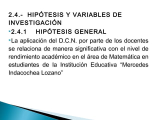 2.4.- HIPÓTESIS Y VARIABLES DE 
INVESTIGACIÓN 
2.4.1 HIPÓTESIS GENERAL 
La aplicación del D.C.N. por parte de los docentes 
se relaciona de manera significativa con el nivel de 
rendimiento académico en el área de Matemática en 
estudiantes de la Institución Educativa “Mercedes 
Indacochea Lozano” 
 