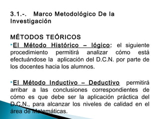 3.1.-. Marco Metodológico De la 
Investigación 
MÉTODOS TEÓRICOS 
El Método Histórico – lógico: el siguiente 
procedimiento permitirá analizar cómo está 
efectuándose la aplicación del D.C.N. por parte de 
los docentes hacia los alumnos. 
El Método Inductivo – Deductivo permitirá 
arribar a las conclusiones correspondientes de 
cómo es que debe ser la aplicación práctica del 
D.C.N., para alcanzar los niveles de calidad en el 
área de Matemáticas. 
 