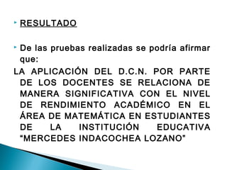  RESULTADO 
 De las pruebas realizadas se podría afirmar 
que: 
LA APLICACIÓN DEL D.C.N. POR PARTE 
DE LOS DOCENTES SE RELACIONA DE 
MANERA SIGNIFICATIVA CON EL NIVEL 
DE RENDIMIENTO ACADÉMICO EN EL 
ÁREA DE MATEMÁTICA EN ESTUDIANTES 
DE LA INSTITUCIÓN EDUCATIVA 
“MERCEDES INDACOCHEA LOZANO” 
 