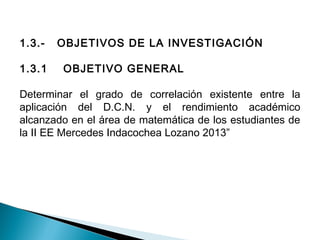 1.3.- OBJETIVOS DE LA INVESTIGACIÓN 
1.3.1 OBJETIVO GENERAL 
Determinar el grado de correlación existente entre la 
aplicación del D.C.N. y el rendimiento académico 
alcanzado en el área de matemática de los estudiantes de 
la II EE Mercedes Indacochea Lozano 2013” 
 