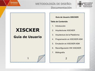 METODOLOGÍA DE DISEÑO:
                   Documentación

                         Guía de Usuario XISCKER

                    Tabla de Contenido

                     1. Introducción

 XISCKER             2. Arquitecturas XISCKER

                     3. Arquitectura de la Plataforma
Guía de Usuario
                     4. Programación en XISCKER ASM

                     5. Emulación en XISCKER ASM

                     6. Reconfiguración HW XISCKER

                     7. Bibliografía


       1                               2
 