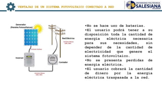 •No se hace uso de baterías.
•El usuario podrá tener a su
disposición toda la cantidad de
energía eléctrica necesaria
para sus necesidades, sin
depender de la cantidad de
electricidad que genere el
sistema fotovoltaico.
•No se presenta perdidas de
energía eléctrica.
•El usuario cobrará la cantidad
de dinero por la energía
eléctrica traspasada a la red.
VENTAJAS DE UN SISTEMA FOTOVOLTAICO CONECTADO A RED
 