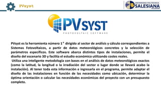PVsyst
PVsyst es la herramienta número 1° dirigido al sector de análisis y cálculo correspondientes a
Sistemas Fotovoltaicos, a partir de datos meteorológicos concretos y la selección de
parámetros específicos. Este software abarca distintos tipos de instalaciones, permite el
diseño del escenario 3D y facilita el estudio económico utilizando costes reales.
Utiliza una inteligente metodología con bases en el análisis de datos meteorológicos exactos
(como la latitud, la longitud o la irradiación del sector o lugar donde se llevará acabo la
instalación). Al tener toda esta información e ingresarla en el programa, permite adaptar el
diseño de las instalaciones en función de las necesidades como ubicación, determinar la
óptima orientación o calcular las necesidades económicas del proyecto con un presupuesto
completo.
 