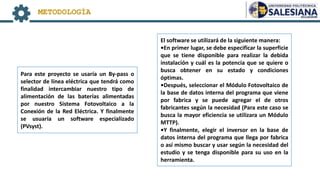 METODOLOGÍA
Para este proyecto se usaría un By-pass o
selector de línea eléctrica que tendrá como
finalidad intercambiar nuestro tipo de
alimentación de las baterías alimentadas
por nuestro Sistema Fotovoltaico a la
Conexión de la Red Eléctrica. Y finalmente
se usuaria un software especializado
(PVsyst).
El software se utilizará de la siguiente manera:
•En primer lugar, se debe especificar la superficie
que se tiene disponible para realizar la debida
instalación y cuál es la potencia que se quiere o
busca obtener en su estado y condiciones
óptimas.
•Después, seleccionar el Módulo Fotovoltaico de
la base de datos interna del programa que viene
por fabrica y se puede agregar el de otros
fabricantes según la necesidad (Para este caso se
busca la mayor eficiencia se utilizara un Módulo
MTTP).
•Y finalmente, elegir el inversor en la base de
datos interna del programa que llega por fabrica
o así mismo buscar y usar según la necesidad del
estudio y se tenga disponible para su uso en la
herramienta.
 