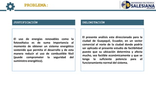 DELIMITACIÓN
JUSTIFICACIÓN
PROBLEMA:
El uso de energías renovables como la
fotovoltaica es de suma importancia al
momento de obtener un sistema energético
sostenido que permita el desarrollo y de esta
manera reducir el uso de combustible fósil
(puede comprometer la seguridad del
suministro energético).
El presente análisis esta direccionado para la
ciudad de Guayaquil, Ecuador, en un sector
comercial al norte de la ciudad donde podría
ser aplicado el presente estudio de factibilidad
puesto que su ubicación determina y afecta
mucho, sea factible económicamente y que se
tenga la suficiente potencia para el
funcionamiento normal del sistema.
 