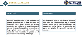 SECUNDARIO
PRINCIPAL
BENEFICIARIOS:
Personas naturales jurídicas que dispongan de
locales comerciales en el área del norte de
Guayaquil, para poder obtener un ahorro
económico por medio de un proyecto sobre el
uso de sistemas fotovoltaicos en mediano y
largo plazo como inversión inicial que
represente una reducción de gastos en el
servicios eléctrico a lo largo del tiempo.
Los ingenieros técnicos que quieren expandir
aún más sus conocimientos. De la misma
manera puede ser de gran beneficio para los
estudiantes universitarios al momento de
poner en práctica lo aprendido durante la
carrera.
 
