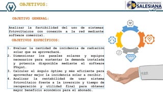 Analizar la factibilidad del uso de sistemas
fotovoltaicos con conexión a la red mediante
software comercial.
1. Evaluar la cantidad de incidencia de radiación
solar que se aprovechará.
2. Dimensionar los paneles solares y equipos
necesarios para sustentar la demanda instalada
y potencia disponible mediante el software
PVsyst.
3. Calcular el ángulo óptimo y más eficiente para
aprovechar mejor la incidencia solar a recibir.
4. Analizar la rentabilidad de usar sistema
fotovoltaico frente a la inversión y tiempo de
recuperación y utilidad final para obtener
mayor beneficio económico para el abonado.
OBJETIVOS:
OBJETIVO GENERAL:
OBJETIVOS ESPECÍFICOS:
 