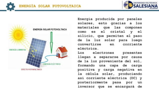 Energía producida por paneles
solares, esto gracias a los
materiales que las compones
como es el cristal y el
silicio, que permiten el paso
de la luz solar para luego
convertirse en corriente
eléctrica.
Los electrones presentes
llegan a separarse por causa
de la luz proveniente del sol,
formando una capa de carga
positiva y carga negativa en
la célula solar, produciendo
así corriente eléctrica (DC) y
posteriormente pasa por un
inversor que se encargará de
ENERGÍA SOLAR FOTOVOLTAICA
 