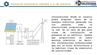Instalaciones donde el usuario
podrá disponer tanto de la
energía eléctrica generada con
los paneles, como la
electricidad proporcionada por
la red. En el caso de que esta
clase de instalación se
presente en un edificio, tendrá
que proporcionar un nuevo
montaje eléctrico, es decir,
dos instalaciones diferenciadas
que son la solar fotovoltaica y
la habitual línea de suministro
de electricidad.
INSTALACIÓN FOTOVOLTAICA CONECTADA A LA RED ELÉCTRICA
 