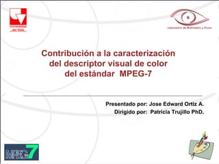 Contribución a la caracterización
 del descriptor visual de color
     del estándar MPEG-7


               Presentado por: Jose Edward Ortiz A.
                  Dirigido por: Patricia Trujillo PhD.
 