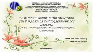 EL BAILE DE JOROPO COMO IDENTIDAD
CULTURAL EN LA DIVULGACIÓN DE LOS
SABERES
CASO: E.E.I. “MONTE CALVARIO” MUNICIPIO SAN FERNANDO
ESTADO APURE
REPÚBLICA BOLIVARIANA DE VENEZUELA
MINISTERIO DE EDUCACIÓN UNIVERSITARIA
UNIVERIDAD PEDAGÓGICA EXPERIMENTAL LIBERTADOR
INSTITUTO DE MEJORAMIENTO PROFESIONAL DEL MAGISTERIO
ESPECIALIDAD DE EDUCACIÓN
MENCIÓN: GESTION COMUNITARIA
Autora: Licda. Erika Y. Espinoza de
R.
Tutora: Dra. Mary Maluenga.
Diciembre de 2014.
 