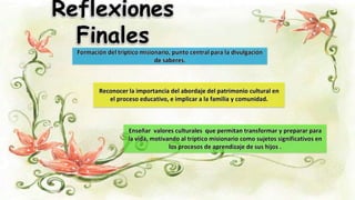 Reflexiones
Finales
Reconocer la importancia del abordaje del patrimonio cultural en
el proceso educativo, e implicar a la familia y comunidad.
Formación del tríptico misionario, punto central para la divulgación
de saberes.
Enseñar valores culturales que permitan transformar y preparar para
la vida, motivando al tríptico misionario como sujetos significativos en
los procesos de aprendizaje de sus hijos .
 
