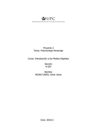 Proyecto 2
     Tema: Fotomontaje Personaje


Curso: Introducción a los Medios Digitales

                 Sección
                  H-207

               Nombre
       ROJAS CAIRO, Omar Jesús




            Ciclo: 2010-2
 