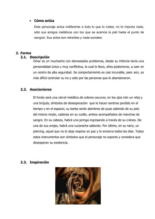  Cómo actúa
          Este personaje actúa indiferente a todo lo que lo rodea, no le importa nada,
          sólo sus amigos metálicos con los que se acaricia la piel hasta el punto de
          sangrar. Sus actos son retraídos y nada sociales.




2. Forma
   2.1. Descripción
         Omar es un muchacho con demasiados problemas, desde su infancia tenía una
         personalidad única y muy conflictiva, la cual lo llevo, años posteriores, a caer en
         un centro de alta seguridad. Se comportamiento es casi incurable, peor aún, es
         más difícil controlar su ira y odio por las personas que lo abandonaron.


  2.2. Asociaciones

         El fondo será una cárcel metálica de colores oscuros; en los ojos irán un reloj y
         una brújula, símbolos de desesperación que lo hacen sentirse perdido en el
         tiempo y en el espacio; su barba serán alambres de puas saliendo de su piel;
         del mismo modo, cadenas en su cuello, ambos acompañados de manchas de
         sangre. En su cabeza, habrá una jeringa ingresando a través de su cráneo. De
         una de sus orejas, habrá una cucaracha saliendo. Por último, en su nariz, un
         piercing, aquel que no lo deja respirar en paz y lo encierra todos los días. Todos
         estos instrumentos son símbolos que el personaje no soporta y considera que
         desesperan su existencia.




  2.3. Inspiración
 