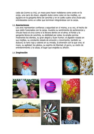 cada ojo (como su iris), un mazo para hacer malabares como arete en la
   oreja, una nariz de clown, algodón dulce como rubor en las mejillas, un
   agujero en la garganta llena de canchita y en el cuello cuatro aros (hula-ula)
   entrelazados como un collar que terminan integrándose con la carpa.

2.2. Asociaciones
   Los aros representan confianza y seguridad en sí misma, a su vez, el hecho de
   que estén fusionados con la carpa, muestra su sentimiento de pertenencia y
   vínculo hacia el circo como si lo llevara dentro en el alma; el fondo y la
   garganta llenos de canchita, su debilidad por estas; la amplia sonrisa
   mostrando los dientes, su gran alegría y buen humor; el algodón rosado en
   sus mejillas, su constante estado de emoción y movimiento, también su
   dulzura; la nariz roja y colores en su mirada, la diversión con la que vive; el
   mazo, su agilidad; los globos, su espíritu de libertad; el gorro, su visión de
   entretenimiento y la carpa, el lugar que engloba su afición.

2.3. Inspiración
 