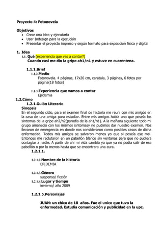 Proyecto 4: Fotonovela

Objetivos
  • Crear una idea y ejecutarla
  • Usar Indesign para la ejecución
  • Presentar el proyecto impreso y según formato para exposición física y digital

1. Idea
   1.1. Qué (experiencia que vas a contar?)
        Cuando casi me dio la gripe ah1/n1 y estuve en cuarentena.

      1.1.1.Brief
         1.1.2.Medio
              Fotonovela. 4 páginas, 17x26 cm, carátula, 3 páginas, 6 fotos por
              página(18 fotos)

         1.1.3.Experiencia que vamos a contar
             Epidemia
1.2.Cómo
       1.2.1.Guión Literario
   Sinopsis
   En el segundo ciclo, para el examen final de historia me reuni con mis amigos en
   la casa de una amiga para estudiar. Entre mis amigos habìa uno que poseía los
   sintomas de la gripe ah2/n2(parodia de la ah1/n1). A la mañana siguiente todo mi
   grupo amanecio con los mismos sintomasy no pudimos dar nuestro examen. Nos
   llevaron de emergencia en donde nos consideraron como posibles casos de dicha
   enfermedad. Todos mis amigos se salvaron menos yo que si poseía ese mal.
   Entonces me reclutaron en un pabellón blanco sin ventanas para que no pudiera
   ocntagiar a nadie. A partir de ahí mi vida cambio ya que ya no podía salir de ese
   pabellón o por lo menos hasta que se encontrara una cura.
          1.2.1.1.

         1.2.1.2.Nombre de la historia
               EPIDEMIA

         1.2.1.3.Género
                suspenso/ ficción
         1.2.1.4.Lugar y tiempo
                invierno/ año 2009

         1.2.1.5.Personajes

               JUAN: un chico de 18 años. Fue el unico que tuvo la
               enfermedad. Estudia comunicación y publicidad en la upc.
 