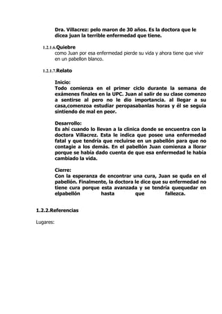 Dra. Villacrez: pelo maron de 30 años. Es la doctora que le
           dicea juan la terrible enfermedad que tiene.

  1.2.1.6.Quiebre
           como Juan por esa enfermedad pierde su vida y ahora tiene que vivir
           en un pabellon blanco.

  1.2.1.7.Relato

           Inicio:
           Todo comienza en el primer ciclo durante la semana de
           exámenes finales en la UPC. Juan al salir de su clase comenzo
           a sentirse al pero no le dio importancia. al llegar a su
           casa,comenzoa estudiar peropasabanlas horas y él se seguia
           sintiendo de mal en peor.

           Desarrollo:
           Es ahí cuando lo llevan a la clinica donde se encuentra con la
           doctora Villacrez. Esta le indica que posee una enfermedad
           fatal y que tendría que recluirse en un pabellón para que no
           contagie a los demás. En el pabellón Juan comienza a llorar
           porque se había dado cuenta de que esa enfermedad le había
           cambiado la vida.

           Cierre:
           Con la esperanza de encontrar una cura, Juan se quda en el
           pabellón. Finalmente, la doctora le dice que su enfermedad no
           tiene cura porque esta avanzada y se tendría quequedar en
           elpabellón        hasta          que          fallezca.


1.2.2.Referencias

Lugares:
 