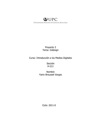 Proyecto 3
             Tema: Indesign


Curso: Introducción a los Medios Digitales

                 Sección
                  H-211

                Nombre
         Yaniv Brousset Vargas




            Ciclo: 2011-0
 