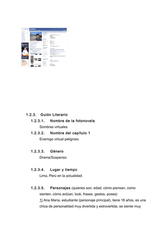 1.2.3. Guión Literario
1.2.3.1. Nombre de la fotonovela
Sombras virtuales
1.2.3.2. Nombre del capítulo 1
Enemigo virtual peligroso
1.2.3.3. Género
Drama/Suspenso
1.2.3.4. Lugar y tiempo
Lima, Perú en la actualidad.
1.2.3.5. Personajes (quienes son, edad, cómo piensan, como
sienten, cómo actúan, look, frases, gestos, poses)
1) Ana María, estudiante (personaje principal), tiene 18 años, es una
chica de personalidad muy divertida y extrovertida, se siente muy
 